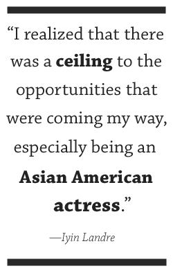 I realized that there was a ceiling to the opportunities that were coming my way, especially being an Asian-American actress. —Iyin Landre