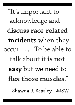 It's important to acknowledge and discuss race-related incidents when they occur. . . . To be able to talk about it is not easy but we need to be able to flex those muscles. —Shawna J. Beasley, LMSW