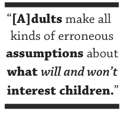 [A]dults make all kinds of erroneous assumptions about what will and won’t interest children.