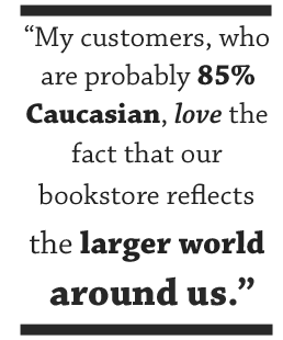 My customers, who are probably 85% Caucasian, love the fact that our bookstore reflects the larger world around us.