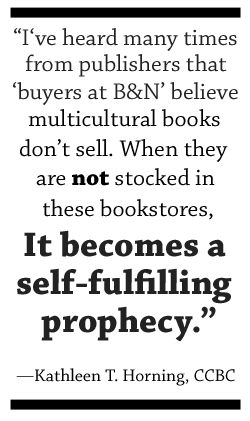 I’ve heard many times from publishers that the “buyers at B&N” believe multicultural books don’t sell. When they are not stocked in these bookstores, it becomes a self-fulfilling prophecy.