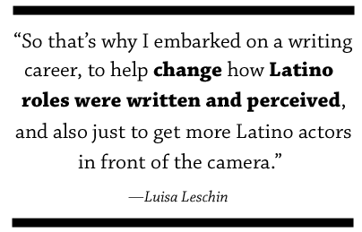 So that’s why I embarked on a writing career, to help change how Latino roles were written and perceived, and also just to get more Latino actors in front of the camera.