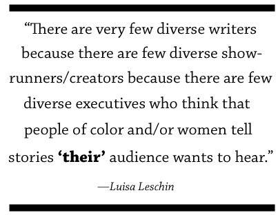 There are very few diverse writers because there are few diverse showrunners/creators because there are few diverse executives who think that people of color and/or women tell stories that ”their” audience wants to hear.