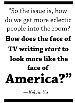 So the issue is, how do we get more eclectic people into the room? How does the face of TV writing start to look more like the face of America?